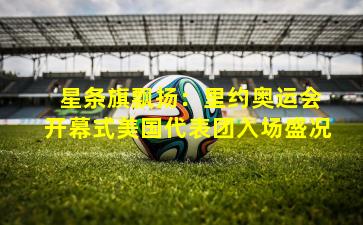  星条旗飘扬：里约奥运会开幕式美国代表团入场盛况