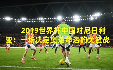 2019世界杯中国对尼日利亚:一场决定奥运命运的关键战