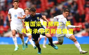 刘国梁与郝帅:乒乓传承中的师徒情谊